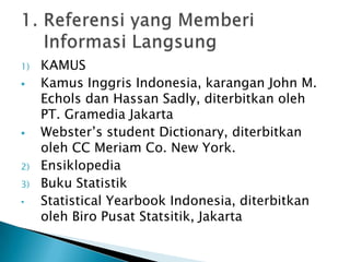 Berisi uraian singkat atau penunjukan nama dari bahan bacaan tertentuBahan dari buku referensi tidak untuk dibaca dari halaman pertama sampai tamat, tetapi digunakan pada bagian-bagian penting yang diinginkanBuku Referensi terbagi dua :Yang memberikan informasi langsungYang memberikan petunjuk pada sumber informasi2. Buku Referensi