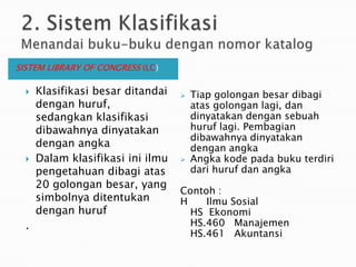 2. Sistem KlasifikasiMenandai buku-buku dengan nomor katalog SISTEM LIBRARY OF CONGRESS (LC)Tiap golongan besar dibagi atas golongan lagi, dan dinyatakan dengan sebuah huruf lagi. Pembagian dibawahnya dinyatakan dengan angka