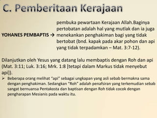 pembuka pewartaan Kerajaan Allah.Baginya
                    pertobatan adalah hal yang mutlak dan ia juga
YOHANES PEMBAPTIS → menekankan penghakiman bagi yang tidak
                    bertobat (bnd. kapak pada akar pohon dan api
                    yang tidak terpadamkan – Mat. 3:7-12).

Dilanjutkan oleh Yesus yang datang lalu membaptis dengan Roh dan api
(Mat. 3:11; Luk. 3:16; Mrk. 1:8 [tetapi dalam Markus tidak menyebut
api]).
 Beberapa orang melihat “api” sebagai ungkapan yang asli sebab bermakna sama
  dengan penghakiman. Sedangkan “Roh” adalah penafsiran yang terkemudian sebab
  sangat bernuansa Pentakosta dan baptisan dengan Roh tidak cocok dengan
  pengharapan Mesianis pada waktu itu.
 