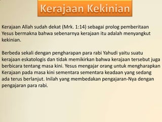 Kerajaan Allah sudah dekat (Mrk. 1:14) sebagai prolog pemberitaan
Yesus bermakna bahwa sebenarnya kerajaan itu adalah menyangkut
kekinian.

Berbeda sekali dengan pengharapan para rabi Yahudi yaitu suatu
kerajaan eskatologis dan tidak memikirkan bahwa kerajaan tersebut juga
berbicara tentang masa kini. Yesus mengajar orang untuk mengharapkan
Kerajaan pada masa kini sementara sementara keadaan yang sedang
ada terus berlanjut. Inilah yang membedakan pengajaran-Nya dengan
pengajaran para rabi.
 