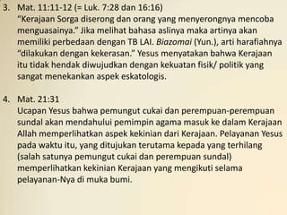 3. Mat. 11:11-12 (= Luk. 7:28 dan 16:16)
   “Kerajaan Sorga diserong dan orang yang menyerongnya mencoba
   menguasainya.” Jika melihat bahasa aslinya maka artinya akan
   memiliki perbedaan dengan TB LAI. Biazomai (Yun.), arti harafiahnya
   “dilakukan dengan kekerasan.” Yesus menyatakan bahwa Kerajaan
   itu tidak hendak diwujudkan dengan kekuatan fisik/ politik yang
   sangat menekankan aspek eskatologis.

4. Mat. 21:31
   Ucapan Yesus bahwa pemungut cukai dan perempuan-perempuan
   sundal akan mendahului pemimpin agama masuk ke dalam Kerajaan
   Allah memperlihatkan aspek kekinian dari Kerajaan. Pelayanan Yesus
   pada waktu itu, yang ditujukan terutama kepada yang terhilang
   (salah satunya pemungut cukai dan perempuan sundal)
   memperlihatkan kekinian Kerajaan yang mengikuti selama
   pelayanan-Nya di muka bumi.
 