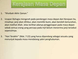 1. “Khotbah Akhir Zaman.”

2. Ucapan Bahagia mengarah pada pandangan masa depan dari Kerajaan itu,
   misalnya: janji akan dihibur, akan memiliki bumi, akan beroleh kemurahan,
   akan melihat Allah. Jelas terlihat adanya penggenapan pada masa depan
   sebab semua orang yang percaya pada Injil belum menerima janji tersebut
   sepenuhnya.

3. “Hari Terakhir” (Mat. 7:22) yang harus dipandang sebagai sesuatu yang
   menunjuk kepada masa mendatang yakni penghukuman.
 