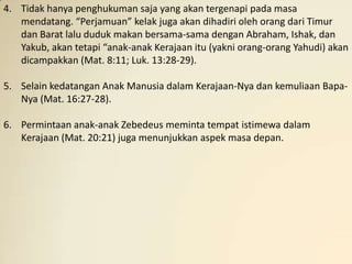 4. Tidak hanya penghukuman saja yang akan tergenapi pada masa
   mendatang. “Perjamuan” kelak juga akan dihadiri oleh orang dari Timur
   dan Barat lalu duduk makan bersama-sama dengan Abraham, Ishak, dan
   Yakub, akan tetapi “anak-anak Kerajaan itu (yakni orang-orang Yahudi) akan
   dicampakkan (Mat. 8:11; Luk. 13:28-29).

5. Selain kedatangan Anak Manusia dalam Kerajaan-Nya dan kemuliaan Bapa-
   Nya (Mat. 16:27-28).

6. Permintaan anak-anak Zebedeus meminta tempat istimewa dalam
   Kerajaan (Mat. 20:21) juga menunjukkan aspek masa depan.
 