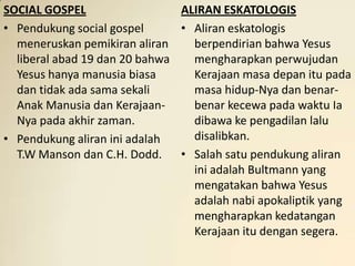 SOCIAL GOSPEL                  ALIRAN ESKATOLOGIS
• Pendukung social gospel      • Aliran eskatologis
  meneruskan pemikiran aliran    berpendirian bahwa Yesus
  liberal abad 19 dan 20 bahwa   mengharapkan perwujudan
  Yesus hanya manusia biasa      Kerajaan masa depan itu pada
  dan tidak ada sama sekali      masa hidup-Nya dan benar-
  Anak Manusia dan Kerajaan-     benar kecewa pada waktu Ia
  Nya pada akhir zaman.          dibawa ke pengadilan lalu
• Pendukung aliran ini adalah    disalibkan.
  T.W Manson dan C.H. Dodd. • Salah satu pendukung aliran
                                 ini adalah Bultmann yang
                                 mengatakan bahwa Yesus
                                 adalah nabi apokaliptik yang
                                 mengharapkan kedatangan
                                 Kerajaan itu dengan segera.
 
