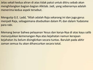 Jelas sekali kedua aliran di atas tidak patut untuk ditiru sebab akan
menghilangkan bagian-bagian Alkitab. Jadi, yang sebenarnya adalah
menerima kedua aspek tersebut.

Mengutip G.E. Ladd, “Allah adalah Raja sekarang ini dan juga garus
menjadi Raja, sebagaimana disebutkan dalam PL dan dalam Yudaisme
para rabi.

Memang benar bahwa pelayanan Yesus dan karya-Nya di atas kayu salib
menunjukkan kemenangan-Nya atas kejahatan namun kerajaan
kejahatan itu belum disingkirkan secara tuntas. Barulah pada akhir
zaman semua itu akan dihancurkan secara total.
 