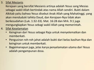 3. Sifat Mesianis
   Kerajaan yang bersifat Mesianis artinya adalah Yesus sang Mesias
   sebagai wakil Allah bertindak atas nama Allah sendiri. Bukti dalam
   Alkitab yaitu bahwa Yesus disebut Anak Allah yang Mahatinggi, yang
   akan menduduki tahkta Daud, dan Kerajaan-Nya tidak akan
   berkesudahan (Luk. 1:32-33). Mat. 16:28 dan Mrk. 9:1 juga
   mengungkapkan Yesus sebagi wakil Allah yang memerintah.
4. Sifat Keselamatan
   • Keinginan dari Yesus sebagai Raja untuk menyelematkan dan
      memberkati.
   • Pengusiran roh-roh jahat adalah bukti dari belas kasihan-Nya dan
      keinginan untuk memberkati.
   • Bagaimanapun juga, jelas karya penyelamatan utama dari Yesus
      adalah pengampunan dosa.
 