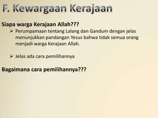 Siapa warga Kerajaan Allah???
   Perumpamaan tentang Lalang dan Gandum dengan jelas
    menunjukkan pandangan Yesus bahwa tidak semua orang
    menjadi warga Kerajaan Allah.

   Jelas ada cara pemilihannya

Bagaimana cara pemilihannya???
 