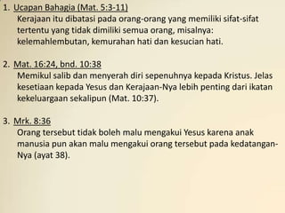 1. Ucapan Bahagia (Mat. 5:3-11)
    Kerajaan itu dibatasi pada orang-orang yang memiliki sifat-sifat
    tertentu yang tidak dimiliki semua orang, misalnya:
    kelemahlembutan, kemurahan hati dan kesucian hati.

2. Mat. 16:24, bnd. 10:38
   Memikul salib dan menyerah diri sepenuhnya kepada Kristus. Jelas
   kesetiaan kepada Yesus dan Kerajaan-Nya lebih penting dari ikatan
   kekeluargaan sekalipun (Mat. 10:37).

3. Mrk. 8:36
   Orang tersebut tidak boleh malu mengakui Yesus karena anak
   manusia pun akan malu mengakui orang tersebut pada kedatangan-
   Nya (ayat 38).
 