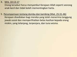 4. Mrk. 10:13-17
   Orang tersebut harus menyambut Kerajaan Allah seperti seorang
   anak kecil dan tidak boleh mementingkan harta.

5. Perumpamaan tentang domba dan kambing (Mat. 25:31-46)
    Kerajaan disediakan bagi mereka yang telah menerima tanggung
    jawab sosial dan memperlihatkan belas kasihan kepada orang
    miskin, yang telanjang, terpenjara, dan tuna wisma.
 