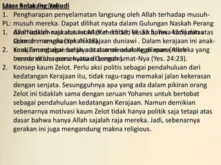 Masa antar Perjanjian:
Latar Belakang Yahudi
1. Pengharapan penyelamatan langsung oleh Allah terhadap musuh-
PL: musuh mereka. Dapat dilihat nyata dalam Gulungan Naskah Perang
1. Allah adalah raja atas Israel (Kel. 15:18; Ul. 33:5; Yes. 43:5) dan atas
    dari Naskah-naskah Laut Mati memberi kesan bahwa komunitas
    Qumran mengharapkan kerajaan duniawi . Dalam kerajaan ini anak-
    seluruh manusia (Yer. 46:18).
2. Kerajaan sebagai sudah ada dan mendatang di mana(mereka yang
    anak Terang akan berjaya atas anak-anak Kegelapan Allah
    berada di luar persekutuan tengah umat-Nya (Yes. 24:23).
    memerintah secara nyata diQumran).
2. Konsep kaum Zelot. Perlu aksi politis sebagai pendahuluan dari
    kedatangan Kerajaan itu, tidak ragu-ragu memakai jalan kekerasan
    dengan senjata. Sesungguhnya apa yang ada dalam pikiran orang
    Zelot ini tidaklah sama dengan seruan Yohanes untuk bertobat
    sebagai pendahuluan kedatangan Kerajaan. Namun demikian
    sebenarnya motivasi kaum Zelot tidak hanya politik saja tetapi atas
    dasar bahwa hanya Allah sajalah raja mereka. Jadi, sebenarnya
    gerakan ini juga mengandung makna religious.
 