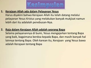 1. Kerajaan Allah ada dalam Pelayanan Yesus
   Harus diyakini bahwa Kerajaan Allah itu telah datang melalui
   pelayanan Yesus Kristus yang melakukan banyak mukjizat namun
   lebih dari itu adalalah penebusan-Nya.

2. Raja dalam Kerajaan Allah adalah seorang Bapa
   Selama pelayanannya di bumi, Yesus mengajarkan tentang Bapa
   yang baik, bagaimana berdoa kepada Bapa, dan masih banyak hal
   lainnya tentang Bapa. Oleh karean itu, Kerajaan yang Yesus bawa
   adalah Kerajaan tentang Bapa
 