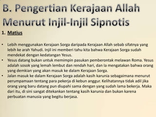 1. Matius

• Lebih menggunakan Kerajaan Sorga daripada Kerajaan Allah sebab sifatnya yang
  lebih ke arah Yahudi. Injil ini memberi tahu kita bahwa Kerajaan Sorga sudah
  mendekat dengan kedatangan Yesus.
• Yesus datang bukan untuk memimpin pasukan pemberontak melawan Roma. Yesus
  adalah sosok yang lemah lembut dan rendah hari, dan Ia mengatakan bahwa orang
  yang demkian yang akan masuk ke dalam Kerajaan Sorga.
• Jalan masuk ke dalam Kerajaan Sorga adalah kasih karunia sebagaimana menurut
  perumpamaan tentang para pekerja di kebun anggur. Kelihatannya tidak adil jika
  orang yang baru datang pun diupahi sama dengan yang sudah lama bekerja. Maka
  dari itu, di sini sangat ditekankan tentang kasih karunia dan bukan karena
  perbuatan manusia yang begitu berjasa.
 