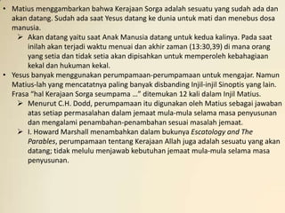 • Matius menggambarkan bahwa Kerajaan Sorga adalah sesuatu yang sudah ada dan
  akan datang. Sudah ada saat Yesus datang ke dunia untuk mati dan menebus dosa
  manusia.
     Akan datang yaitu saat Anak Manusia datang untuk kedua kalinya. Pada saat
       inilah akan terjadi waktu menuai dan akhir zaman (13:30,39) di mana orang
       yang setia dan tidak setia akan dipisahkan untuk memperoleh kebahagiaan
       kekal dan hukuman kekal.
• Yesus banyak menggunakan perumpamaan-perumpamaan untuk mengajar. Namun
  Matius-lah yang mencatatnya paling banyak disbanding Injil-injil Sinoptis yang lain.
  Frasa “hal Kerajaan Sorga seumpama …” ditemukan 12 kali dalam Injil Matius.
     Menurut C.H. Dodd, perumpamaan itu digunakan oleh Matius sebagai jawaban
       atas setiap permasalahan dalam jemaat mula-mula selama masa penyusunan
       dan mengalami penambahan-penambahan sesuai masalah jemaat.
     I. Howard Marshall menambahkan dalam bukunya Escatology and The
       Parables, perumpamaan tentang Kerajaan Allah juga adalah sesuatu yang akan
       datang; tidak melulu menjawab kebutuhan jemaat mula-mula selama masa
       penyusunan.
 
