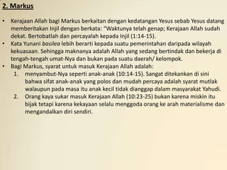 2. Markus
• Kerajaan Allah bagi Markus berkaitan dengan kedatangan Yesus sebab Yesus datang
  memberitakan Injil dengan berkata: “Waktunya telah genap; Kerajaan Allah sudah
  dekat. Bertobatlah dan percayalah kepada Injil (1:14-15).
• Kata Yunani basilea lebih berarti kepada suatu pemerintahan daripada wilayah
  kekuasaan. Sehingga maknanya adalah Allah yang sedang bertindak dan bekerja di
  tengah-tengah umat-Nya dan bukan pada suatu daerah/ kelompok.
• Bagi Markus, syarat untuk masuk Kerajaan Allah adalah:
   1. menyambut-Nya seperti anak-anak (10:14-15). Sangat ditekankan di sini
        bahwa sifat anak-anak yang polos dan mudah percaya adalah syarat mutlak
        walaupun pada masa itu anak kecil tidak dianggap dalam masyarakat Yahudi.
   2. Orang kaya sukar masuk Kerajaan Allah (10:23-25) bukan karena miskin itu
        bijak tetapi karena kekayaan selalu menggoda orang ke arah materialisme dan
        mengandalkan diri sendiri.
 