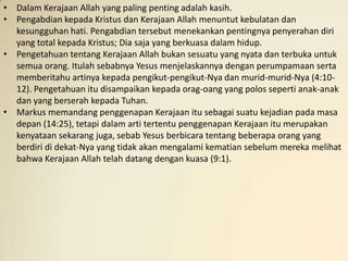 • Dalam Kerajaan Allah yang paling penting adalah kasih.
• Pengabdian kepada Kristus dan Kerajaan Allah menuntut kebulatan dan
  kesungguhan hati. Pengabdian tersebut menekankan pentingnya penyerahan diri
  yang total kepada Kristus; Dia saja yang berkuasa dalam hidup.
• Pengetahuan tentang Kerajaan Allah bukan sesuatu yang nyata dan terbuka untuk
  semua orang. Itulah sebabnya Yesus menjelaskannya dengan perumpamaan serta
  memberitahu artinya kepada pengikut-pengikut-Nya dan murid-murid-Nya (4:10-
  12). Pengetahuan itu disampaikan kepada orag-oang yang polos seperti anak-anak
  dan yang berserah kepada Tuhan.
• Markus memandang penggenapan Kerajaan itu sebagai suatu kejadian pada masa
  depan (14:25), tetapi dalam arti tertentu penggenapan Kerajaan itu merupakan
  kenyataan sekarang juga, sebab Yesus berbicara tentang beberapa orang yang
  berdiri di dekat-Nya yang tidak akan mengalami kematian sebelum mereka melihat
  bahwa Kerajaan Allah telah datang dengan kuasa (9:1).
 