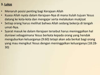 3. Lukas

• Menaruh posisi penting bagi Kerajaan Allah
• Kuasa Allah nyata dalam Kerajaan-Nya di mana itulah tujuan Yesus
  datang ke kota-kota dan mengajar serta melakukan mukjizat
• Setiap orang harus melihat bahwa Allah sedang bekerja di tengah
  umat-Nya.
• Syarat masuk ke dalam Kerajaan tersebut harus meninggalkan hal
  duniawi sebagaimana Yesus berkata kepada orang yang hendak
  menguburkan keluarganya (9:60) tetapi akan ada berkat bagi orang
  yang mau mengikut Yesus dengan meninggalkan keluarganya (18:28-
  30)
 