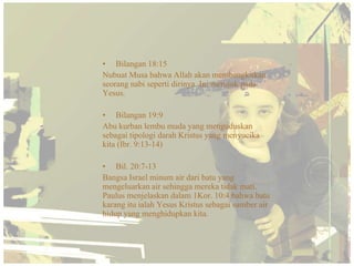 • Bilangan 18:15
Nubuat Musa bahwa Allah akan membangkitkan
seorang nabi seperti dirinya. Ini merujuk pada
Yesus.

• Bilangan 19:9
Abu kurban lembu muda yang menguduskan
sebagai tipologi darah Kristus yang menyucika
kita (Ibr. 9:13-14)

• Bil. 20:7-13
Bangsa Israel minum air dari batu yang
mengeluarkan air sehingga mereka tidak mati.
Paulus menjelaskan dalam 1Kor. 10:4 bahwa batu
karang itu ialah Yesus Kristus sebagai sumber air
hidup yang menghidupkan kita.
 