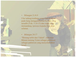 • Bilangan 21:8-9
Ular tedung/tembaga yang ditaruh Musa
pada tiang menggambarkan Kristus yang
tersalib (Yoh. 3:14-15) dan siapa yang
memandang /percaya kepada-Nya akan
selamat.

• Bilangan 24:17
“Bintang terbit dari Yakub”, nubuatan
Bileam tentang Yesus sebagai pahlawan
sebagai pahlawan yang menyelamatkan
Israel.
 