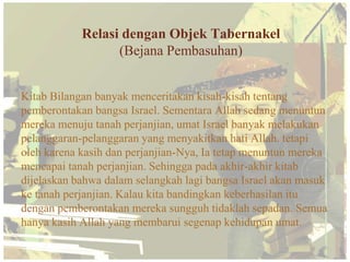 Relasi dengan Objek Tabernakel
                  (Bejana Pembasuhan)


Kitab Bilangan banyak menceritakan kisah-kisah tentang
pemberontakan bangsa Israel. Sementara Allah sedang menuntun
mereka menuju tanah perjanjian, umat Israel banyak melakukan
pelanggaran-pelanggaran yang menyakitkan hati Allah. tetapi
oleh karena kasih dan perjanjian-Nya, Ia tetap menuntun mereka
mencapai tanah perjanjian. Sehingga pada akhir-akhir kitab
dijelaskan bahwa dalam selangkah lagi bangsa Israel akan masuk
ke tanah perjanjian. Kalau kita bandingkan keberhasilan itu
dengan pemberontakan mereka sungguh tidaklah sepadan. Semua
hanya kasih Allah yang membarui segenap kehidupan umat.
 