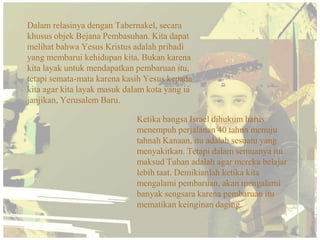 Dalam relasinya dengan Tabernakel, secara
khusus objek Bejana Pembasuhan. Kita dapat
melihat bahwa Yesus Kristus adalah pribadi
yang membarui kehidupan kita. Bukan karena
kita layak untuk mendapatkan pembaruan itu,
tetapi semata-mata karena kasih Yesus kepada
kita agar kita layak masuk dalam kota yang ia
janjikan, Yerusalem Baru.

                             Ketika bangsa Israel dihukum harus
                             menempuh perjalanan 40 tahun menuju
                             tahnah Kanaan, itu adalah sesuatu yang
                             menyakitkan. Tetapi dalam semuanya itu
                             maksud Tuhan adalah agar mereka belajar
                             lebih taat. Demikianlah ketika kita
                             mengalami pembaruan, akan mengalami
                             banyak sengsara karena pembaruan itu
                             mematikan keinginan daging.
 