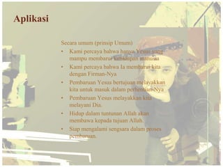 Aplikasi

           Secara umum (prinsip Umum)
           • Kami percaya bahwa hanya Yesus yang
              mampu membarui kehidupan manusia
           • Kami percaya bahwa Ia membarui kita
              dengan Firman-Nya
           • Pembaruan Yesus bertujuan melayakkan
              kita untuk masuk dalam perhentian-Nya
           • Pembaruan Yesus melayakkan kita
              melayani Dia.
           • Hidup dalam tuntunan Allah akan
              membawa kepada tujuan Allah.
           • Siap mengalami sengsara dalam proses
              pembaruan.
 