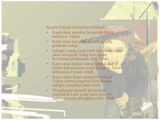Secara Pribadi (Komitmen Pribadi)
• Kami akan semakin bergairah dalam
   melayani Tuhan
• Kami akan taat pada Firman Allah
   pembaru hidup
• Sebagai orang yang telah diperbarui kami
   akan mengajak orang lain dalam
   kerinduan pembaruan oleh Yesus
• Kami akan belajar untuk tidak hidup di
   dalam keberdosaan tetapi hidup di dalam
   kebenaran Firman Allah.
• Kami rindu dapat mengerti maksud
   Tuhan dalam pimpinan Roh Kudus
   sebagai penuntun jalan kami.
• Menghargai/menaati pemimpin-
   pemimpin kami yang kami percaya
   bahwa mereka ditetapkan oleh Allah
 