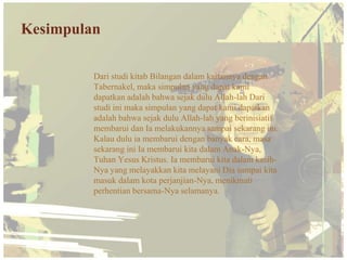 Kesimpulan

         Dari studi kitab Bilangan dalam kaitannya dengan
         Tabernakel, maka simpulan yang dapat kami
         dapatkan adalah bahwa sejak dulu Allah-lah Dari
         studi ini maka simpulan yang dapat kami dapatkan
         adalah bahwa sejak dulu Allah-lah yang berinisiatif
         membarui dan Ia melakukannya sampai sekarang ini.
         Kalau dulu ia membarui dengan banyak cara, masa
         sekarang ini Ia membarui kita dalam Anak-Nya,
         Tuhan Yesus Kristus. Ia membarui kita dalam kasih-
         Nya yang melayakkan kita melayani Dia sampai kita
         masuk dalam kota perjanjian-Nya, menikmati
         perhentian bersama-Nya selamanya.
 