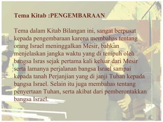 Tema Kitab :PENGEMBARAAN

Tema dalam Kitab Bilangan ini, sangat berpusat
kepada pengembaraan karena membahas tentang
orang Israel meninggalkan Mesir, bahkan
menjelaskan jangka waktu yang di tempuh oleh
bangsa Isras sejak pertama kali keluar dari Mesir
serta lamanya perjalanan bangsa Israel sampai
kepada tanah Perjanjian yang di janji Tuhan kepada
bangsa Israel. Selain itu juga membahas tentang
penyertaan Tuhan, serta akibat dari pemberontakkan
bangsa Israel.
 