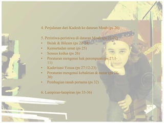 4. Perjalanan dari Kadesh ke dataran Moab (ps 20)

5. Peristiwa-peristiwa di dataran Moab (ps 22-32)
• Balak & Bileam (ps 22-24)
• Kemurtadan umat (ps 25)
• Sensus kedua (ps 26)
• Peraturan mengenai hak perempuan (ps 27:1-
    11)
• Kaderisasi Yosua (ps 27:12-23)
• Peraturan mengenai kebaktian & nazar (ps 28-
    30)
• Pembagian tanah pertama (ps 32)

6. Lampiran-lampiran (ps 33-36)
 