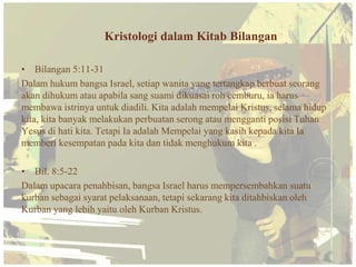 Kristologi dalam Kitab Bilangan

• Bilangan 5:11-31
Dalam hukum bangsa Israel, setiap wanita yang tertangkap berbuat seorang
akan dihukum atau apabila sang suami dikuasai roh cemburu, ia harus
membawa istrinya untuk diadili. Kita adalah mempelai Kristus, selama hidup
kita, kita banyak melakukan perbuatan serong atau mengganti posisi Tuhan
Yesus di hati kita. Tetapi Ia adalah Mempelai yang kasih kepada kita Ia
memberi kesempatan pada kita dan tidak menghukum kita .

• Bil. 8:5-22
Dalam upacara penahbisan, bangsa Israel harus mempersembahkan suatu
kurban sebagai syarat pelaksanaan, tetapi sekarang kita ditahbiskan oleh
Kurban yang lebih yaitu oleh Kurban Kristus.
 