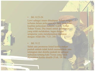 • Bil. 8:23-26
Lewi sebagai imam dihadapan Tuhan sangat
terbatas dalam pelayanannya baik mengenai
kualitas pelayanan maupun waktu. Tetapi
Tuhan Yesus, Dia imam untuk selamanya
yang telah melakukan, tugas dengan
sempurna yaitu mendamaikan manusia
dengan Allah (Ibr. 7:21, 24)

• Bil. 9:12
Salah satu peraturan Israel ketika makan
paskah adalah tidak boleh mematahkan satu
tulangpun dari domba paskah ini sebagai
nubuatan tentang kaki Yesus yang tidak
dipatahkan ketika disalib (Yoh. 19:36)
 