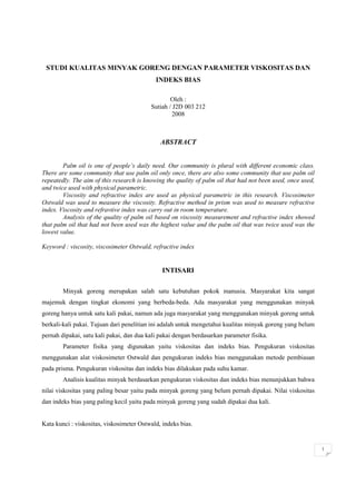 1
STUDI KUALITAS MINYAK GORENG DENGAN PARAMETER VISKOSITAS DAN
INDEKS BIAS
Oleh :
Sutiah / J2D 003 212
2008
ABSTRACT
Palm oil is one of people’s daily need. Our community is plural with different economic class.
There are some community that use palm oil only once, there are also some community that use palm oil
repeatedly. The aim of this research is knowing the quality of palm oil that had not been used, once used,
and twice used with physical parametric.
Viscosity and refractive index are used as physical parametric in this research. Viscosimeter
Ostwald was used to measure the viscosity. Refractive method in prism was used to measure refractive
index. Viscosity and refravtive index was carry out in room temperature.
Analysis of the quality of palm oil based on viscosity measurement and refractive index showed
that palm oil that had not been used was the highest value and the palm oil that was twice used was the
lowest value.
Keyword : viscosity, viscosimeter Ostwald, refractive index
INTISARI
Minyak goreng merupakan salah satu kebutuhan pokok manusia. Masyarakat kita sangat
majemuk dengan tingkat ekonomi yang berbeda-beda. Ada masyarakat yang menggunakan minyak
goreng hanya untuk satu kali pakai, namun ada juga masyarakat yang menggunakan minyak goreng untuk
berkali-kali pakai. Tujuan dari penelitian ini adalah untuk mengetahui kualitas minyak goreng yang belum
pernah dipakai, satu kali pakai, dan dua kali pakai dengan berdasarkan parameter fisika.
Parameter fisika yang digunakan yaitu viskositas dan indeks bias. Pengukuran viskositas
menggunakan alat viskosimeter Ostwald dan pengukuran indeks bias menggunakan metode pembiasan
pada prisma. Pengukuran viskositas dan indeks bias dilakukan pada suhu kamar.
Analisis kualitas minyak berdasarkan pengukuran viskositas dan indeks bias menunjukkan bahwa
nilai viskositas yang paling besar yaitu pada minyak goreng yang belum pernah dipakai. Nilai viskositas
dan indeks bias yang paling kecil yaitu pada minyak goreng yang sudah dipakai dua kali.
Kata kunci : viskositas, viskosimeter Ostwald, indeks bias.
 