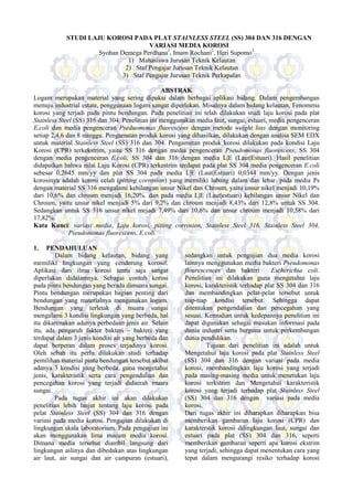 STUDI LAJU KOROSI PADA PLAT STAINLESS STEEL (SS) 304 DAN 316 DENGAN
VARIASI MEDIA KOROSI
Syohan Demega Perdhana1
, Imam Rochani2
, Heri Supomo3
1) Mahasiswa Jurusan Teknik Kelautan
2) Staf Pengajar Jurusan Teknik Kelautan
3) Staf Pengajar Jurusan Teknik Perkapalan
ABSTRAK
Logam merupakan material yang sering dipakai dalam berbagai aplikasi bidang. Dalam pengembangan
menuju industrial estate, penggunaan logam sangat diperlukan. Misalnya dalam bidang kelautan, Fenomena
korosi yang terjadi pada pintu bendungan. Pada penelitian ini telah dilakukan studi laju korosi pada plat
Stainless Steel (SS) 316 dan 304. Penelitian ini menggunakan media laut, sungai, estuari, media pengenceran
E.coli dan media pengenceran Pseduomonas fluorescens dengan metode weight loss dengan monitoring
setiap 2,4,6 dan 8 minggu. Pengamatan produk korosi yang dihasilkan, dilakukan dengan analisa SEM EDX
untuk material Stainless Steel (SS) 316 dan 304. Pengamatan produk korosi dilakukan pada kondisi Laju
Korosi (CPR) terkekstrim, yaitu SS 316 dengan media pengenceran Pseudomonas fluorescens, SS 304
dengan media pengenceran E.coli, SS 304 dan 316 dengan media L|E (Laut|Estuari). Hasil penelitian
didapatkan bahwa nilai Laju Korosi (CPR) terkestrim terdapat pada plat SS 304 media pengenceran E.coli
sebesar 0,2645 mm/yy dan plat SS 304 pada media L|E (Laut|Estuari) 0,0344 mm/yy. Dengan jenis
korosinya adalah korosi celah (pitting corrosion) yang memiliki lubang dalam dan lebar. pada media Ps
dengan material SS 316 mengalami kehilangan unsur Nikel dan Chroum, yaitu unsur nikel menjadi 10,19%
dari 10,6% dan chroum menjadi 16,20%. dan pada media L|E (Laut|estuari) kehilangan unsur Nikel dan
Chroum, yaitu unsur nikel menjadi 5% dari 9,2% dan chroum menjadi 8,43% dari 12,8% untuk SS 304.
Sedangkan untuk SS 316 unsur nikel mejadi 7,49% dari 10,6% dan unsur chroum menjadi 10,58% dari
17,82%.
Kata Kunci: variasi media, Laju korosi, pitting corrosion, Stainless Steel 316, Stainless Steel 304,
Pseudomonas fluorescens, E.coli.
1. PENDAHULUAN
Dalam bidang kelautan, bidang yang
memiliki lingkungan yang cenderung korosif.
Aplikasi dari ilmu korosi tentu saja sangat
diperlukan didalamnya. Sebagai contoh korosi
pada pintu bendungan yang berada dimuara sungai.
Pintu bendungan merupakan bagian penting dari
bendungan yang materialnya mengunakan logam.
Bendungan yang terletak di muara sungai
mengalami 3 kondisi lingkungan yang berbeda, hal
itu dikarenakan adanya perbedaan jenis air. Selain
itu, ada pengaruh faktor bakteri – bakteri yang
terdapat dalam 3 jenis kondisi air yang berbeda dan
dapat berperan dalam proses terjadinya korosi.
Oleh sebab itu perlu dilakukan studi terhadap
pemilihan material pintu bendungan tersebut akibat
adanya 3 kondisi yang berbeda, guna mengetahui
jenis, karakteristik serta cara pengendalian dan
pencegahan korosi yang terjadi didaerah muara
sungai.
Pada tugas akhir ini akan dilakukan
penelitian lebih lanjut tentang laju korosi pada
pelat Stainless Steel (SS) 304 dan 316 dengan
variasi pada media korosi. Pengujian dilakukan di
lingkungan skala laboratorium. Pada pengujian ini
akan menggunakan lima macam media korosi.
Dimana media tersebut diambil langsung dari
lingkungan aslinya dan dibedakan atas lingkungan
air laut, air sungai dan air campuran (estuari),
sedangkan untuk pengujian dua media korosi
lainnya menggunakan media bakteri Pseudomonas
flourescences dan bakteri Escherichia coli.
Penelitian ini dilakukan guna mengetahui laju
korosi, karakteristik terhadap plat SS 304 dan 316
dan membandingkan pelat-pelat tersebut untuk
tiap-tiap kondisi tersebut. Sehingga dapat
ditentukan pengendalian dan pencegahan yang
sesuai. Kemudian untuk kedepannya penelitian ini
dapat digunakan sebagai masukan informasi pada
dunia industri serta berguna untuk perkembangan
dunia pendidikan.
Tujuan dari penelitian ini adalah untuk
Mengetahui laju korosi pada plat Stainless Steel
(SS) 304 dan 316 dengan variasi pada media
korosi, membandingkan laju korosi yang terjadi
pada masing-masing media untuk menetukan laju
korosi terkstrim dan Mengetahui karakteristik
korosi yang terjadi terhadap plat Stainless Steel
(SS) 304 dan 316 dengan variasi pada media
korosi.
Dari tugas akhir ini diharapkan diharapkan bisa
memberikan gambaran laju korosi (CPR) dan
karakterstik korosi dilingkungan laut, sungai dan
estuari pada plat (SS) 304 dan 316, seperti
memberikan gambaran seperti apa korosi ekstrim
yang terjadi, sehingga dapat menentukan cara yang
tepat dalam mengurangi resiko terhadap korosi
 