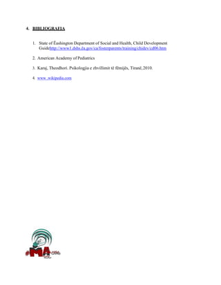 4. BIBLIOGRAFIA
1. State of Ëashington Department of Social and Health, Child Development
Guidehttp://www1.dshs.ëa.gov/ca/fosterparents/training/chidev/cd06.htm
2. American Academy of Pediatrics
3. Karaj, Theodhori. Psikologjia e zhvillimit të fëmijës, Tiranë,2010.
4. www .wikipedia.com
 