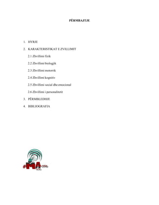 PËRMBAJTJE
1. HYRJE
2. KARAKTERISTIKAT E ZVILLIMIT
2.1 Zhvillimi fizik
2.2 Zhvillimi biologjik
2.3 Zhvillimi motorrik
2.4 Zhvillimi kognitiv
2.5 Zhvillimi social dhe emocional
2.6 Zhvillimi i personalitetit
3. PËRMBLEDHJE
4. BIBLIOGRAFIA
 