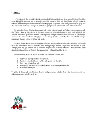 1. HYRJE
Për mësuesit dhe prindërit është mjaft e rëndësishme të njohin fazat e zhvillimit të fëmijëve
sepse kjo gjë i ndihmon ato të kuptojnë se çfarë mund të bëjë një fëmijë deri në një moshë të
caktuar. Këto vëzhgime na ndihmojnë që të kuptojmë progresin e një fëmije në mënyrë që prindi
dhe mësuesi ta ndihmojë fëmijën të përballojë çdo problem që mund të lindi në të ardhmen.
Në shkollën fillore fëmija përjeton një ndryshim mjaft të madh në fushën emocionale, sociale
dhe fizike. Shokët dhe shoqet e shkollës bëhen aq të rëndësishëm sa dhe vetë prindërit për
fëmijën dhe është gjithashtu mosha ku fillojne të shfaqen diferencat individuale te çdo fëmijë.
Prindërit dhe mësuesit duhet të kuptojnë se kur fëmija është në fazë zhvillimi ata duhet ti krijojnë
praktika të duhura për tu zhvilluar më mirë.
Në këtë detyrë kursi është marë për trajtim një vajzë 9-vjeçare dhe është studjuar zhvillimi i
saj fizik, emocional, social, motorrik dhe biologjik nga mosha 5 vjeç deri në moshën 9 vjeç.
Fëmija jeton në një familje ku të ardhurat mujore janë të ulëta. Qëllimi i këtij studimi është
përshkrimi i zhvillimit të fëmijës dhe evidentimi i pikave të dobëta të tij.
Instrumentet e përdorur për të vlerësuar zhvillimin e fëmijës janë:
1. Intervista të përgjithshme me fëmijën.
2. Pyetësori për zhvillimin e aftësive kognitive tëfëmijës.
3. Intervista me nënën e saj
4. Vëzhgimet dhe aktivitetet që kam kryer me fëmijën personalisht.
5. Vizatimet e fëmijës.
Të gjitha të dhënat për zhvillimin e fëmijës janë prezantuar në këtë detyrë kursi me miratimin me
shkrim nga ana e prindërve të saj.
 