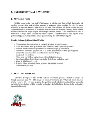 2. KARAKTERISTIKAT E ZVILLIMIT
2.1 ZHVILLIMI FIZIK
Në këtë moshë pesha e trurit në 95% të peshës së një të rrituri. Rasti në fjalë duket se ka një
zhvillim normal fizik, nuk vërehen anomali të dukshme. Gjatë moshës 5-6 vjeç ka patur
vështirësi në lojra me kapjen e topit ndërsa më vonë është aftësuar më shumë në këtë drejtim.
Gjithashtu mund të përmendim se në moshë më të hershme kur vraponte rrëzohej shumë shpesh
ndërsa sot në moshën 9-vjeç vrapon lehtësisht pa u rrëzuar, fëmija ka një dominancë të fortë të
hemisferës së majtë sepse shkruan me dorën e djathtë. E rëndësishme në këtë aspekt është
gjatësia dhe pesha. Fëmija në këtë moshë peshon 30 kg dhe është 134 cm e gjatë.
Karakteristika e zhvillimit fizik të fëmijës:
• Përdor pajisje si çekiçi, pajisje të vogla për kopshtin si p.sh. lopata etj.
• E aftë për të kryer punë që kërkojnë precizion në lëvizjen e gishtave apo dorës.
• Pikturon me më shumë detaje. (Duhet tʾia kerkosh detajet që ti vizatojë)
• Vazhdon të merret me një punë deri sa të lodhet. (Vetëm te aktivitetet që ipëlqejnë)
• Është rritut sasia muskulore në krahasim me moshën 5 vjeç.
• Është mjaft e lëvizshme.
• Fillon rritja e vrullshme e cila shpien më vonë në adoleshencë.
• Ka më shumë koordinim të syrit me dorën. (P.sh. lojrat me hedhje topi)
• Mund të lidhi këpucët e vetë.
• Trupi ka filluar të mari një formë që duket si trupi i një tërrituri.
Preket shpesh nga gripi.
2.2 ZHVILLIMI BIOLOGJIK
Zhvillimi biologjik në këtë moshë vazhdon në mënyrë graduale. Rrahjet e zemrës së
fëmijës zakonisht janë 70 – 110 rrahje per minut, frymëmarrja 20-30 herë në minut, tensioni
arterial i zemrës 80 – 120 mmHg, pesha dhe gjatësia vazhdojnë të rriten, aftësitë fine motorrike
vazhdojnë të zhvillohen, në këtë periudhë janë duke i rënë dhëmbët e fëmijërisë dhe janë duke i
dalur dhëmbët e rinj.
 