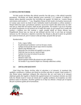 2.3 ZHVILLIMI MOTORRIK
Në këtë moshë zhvillohen dhe aftësitë motorike fine dhe grose, si dhe aftësitë motorrike
perceptuese. Zhvillohen më shumë shprehitë grose motorrike si të vrapuarit, të hedhurit të
diçkaje ndërsa shprehitë motorrike fine zhvillohen më ngadalë. Në lidhej me vizatimi fëmija
arrin kulmin rreth moshës 6 – 7 vjeç. Megjithëse fëmija në këtë moshë e ka humbur interesin për
të vizatuar sepse merret me fusha të tjera. Gjithashtu mund të përmendim se aftësia mendore e
fëmijës është rritur sepse ajo krahason veprimet e saj me ato të tjerëve dhe shikon nëse i ka bërë
mirë apo jo, është bërë më realiste, është më pak egocentrike. Në moshën 9 vjeç ka të zhvilluar
më shumë koordinimin, ka një kontroll më të madh mbi trupin, ka një kontroll më të madh mbi
muskujt e mëdhenj sesa mbi muskujt e vegjël, prandaj ndodh që fëmija shkruan keq.
Përgjithësisht fëmija luan me lojra që nuk kërkojnë aktivitet fizik si p.sh lojra që imitojnë
mësueset etj. Për vlerësimin e shprehive motorrike fine fëmijës iu dha për të prerë me gërshërë
një vizatim në formë ylli, për të vizatuar iu dha një shtëpi, një pemë dhe një njeri.
Karakteristikat:
• Ecën, vrapon, hidhet.
• Ka përmirësuar kordinimi i syrit me lëvizjen e dorës.
• I pëlqen të kërcejë dhe kërcen sipas ritmit të muzikës.
• Mund ti lajë dhëmbët vetë.
• Motorrika fine zhvillohet më ngadalë se ajo grose.
• Hedh dhe luan me top me vajzat në lagje.
• I përdor të dy duart në mënyrë të pavarur.
• Bën lojra në grupe.
• Mund të vishet vetë.
• Mund të përdori thikën dhe pirunin me pak vështirësi.
• Në moshën 9 vjeç mund të ndjeki me vëmendje udhëzimet verbale.
2.4 ZHVILLIMI KOGNITIV
Gjatë kësaj faze fëmija zhvillon aftësi të ndryshme si të mësuarit, të menduarit dhe
zgjidhjen e problemeve. Gjithsesi çdo fëmijë ka zhvillim unik dhe të veçantë. Gjatë moshës 6-7
vjeç fëmija mëson nëpërmjet vëzhgimit dhe observimit dhe më vonë kalon në të mësuarit
nëpërmjet gjuhës dhe logjikës së thjeshtë dhe ngadalë kalojnë në të menduarit abstrakt, kjo është
koha kur fëmijët mund të nxiten më shumë për të zgjidhur probleme më komplekse ose duke
përdorur lojëra të ndryshme. Zhvillimi gjuhësor ka të bëjë me aftësinë e fëmijës për të kuptuar
dhe për të përdorur gjuhën për të komunikuar.
 