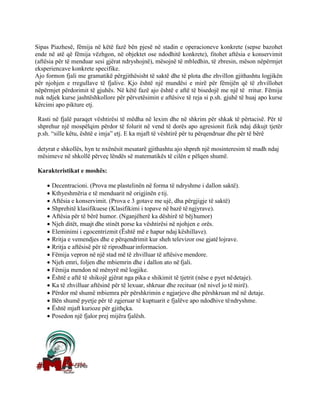 Sipas Piazhesë, fëmija në këtë fazë bën pjesë në stadin e operacioneve konkrete (sepse bazohet
ende në atë që fëmija vëzhgon, në objektet ose ndodhitë konkrete), fitohet aftësia e konservimit
(aftësia për të menduar sesi gjërat ndryshojnë), mësojnë të mbledhin, të zbresin, mëson nëpërmjet
eksperiencave konkrete specifike.
Ajo formon fjali me gramatikë përgjithësisht të saktë dhe të plota dhe zhvillon gjithashtu logjikën
për njohjen e rregullave të fjalive. Kjo është një mundësi e mirë për fëmijën që të zhvillohet
nëpërmjet përdorimit të gjuhës. Në këtë fazë ajo është e aftë të bisedojë me një të rritur. Fëmija
nuk ndjek kurse jashtëshkollore për përvetësimin e aftësive të reja si p.sh. gjuhë të huaj apo kurse
kërcimi apo pikture etj.
Rasti në fjalë paraqet vështirësi të mëdha në lexim dhe në shkrim për shkak të përtacisë. Për të
shprehur një mospëlqim përdor të folurit në vend të dorës apo agresionit fizik ndaj dikujt tjetër
p.sh. “sille këtu, është e imja” etj. E ka mjaft të vështirë për tu përqendruar dhe për të bërë
detyrat e shkollës, hyn te nxënësit mesatarë gjithashtu ajo shpreh një mosinteresim të madh ndaj
mësimeve në shkollë përveç lëndës së matematikës të cilën e pëlqen shumë.
Karakteristikat e moshës:
• Decentracioni. (Prova me plastelinën në forma të ndryshme i dallon saktë).
• Kthyeshmëria e të menduarit në origjinën etij.
• Aftësia e konservimit. (Prova e 3 gotave me ujë, dha përgjigje të saktë)
• Shprehitë klasifikuese (Klasifikimi i topave në bazë tëngjyrave).
• Aftësia për të bërë humor. (Nganjëherë ka dëshirë të bëjhumor)
• Njeh ditët, muajt dhe stinët porse ka vështirësi në njohjen e orës.
• Eleminimi i egocentrizmit (Është më e hapur ndaj këshillave).
• Rritja e vemendjes dhe e përqendrimit kur sheh televizor ose gjatëlojrave.
• Rritja e aftësisë për të riprodhuarinformacion.
• Fëmija vepron në një stad më të zhvilluar të aftësive mendore.
• Njeh emri, foljen dhe mbiemrin dhe i dallon ato në fjali.
• Fëmija mendon në mënyrë më logjike.
• Është e aftë të shikojë gjërat nga pika e shikimit të tjetrit (nëse e pyet nëdetaje).
• Ka të zhvilluar aftësinë për të lexuar, shkruar dhe recituar (në nivel jo të mirë).
• Përdor më shumë mbiemra për përshkrimin e ngjarjeve dhe përshkruan më në detaje.
• Bën shumë pyetje për të zgjeruar të kuptuarit e fjalëve apo ndodhive tëndryshme.
• Është mjaft kurioze për gjithçka.
• Posedon një fjalor prej mijëra fjalësh.
 