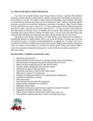 2.4 ZHVILLIMI SOCIAL DHE EMOCIONAL
Kjo është një periudhë delikate sepse fëmija është më shumë i ndjeshëm dhe ndikohen
shumë nga mjedisi shoqëror (shokët/shoqet), ndjehet e lënduar nëse i bën kritikë, ka momente ku
nuk ka besim te vetvetja. Në moshën 9-vjeçare është më e përmbajtur ndaj konflikteve dhe duket
se po zhvillon një maturitet emocional si p.sh. të ndihmojë të tjerët. Tenton të zhvillojnë njëfarë
pavarësie por përsëri ka nevojë për mbështetjen emocionale të prindërve. Sipas Freud-it fëmija
në këtë moshë kalon në stadin e latencës (5 – 12 vjeç), ndërsa sipas Eriksonit fëmija në këtë fazë
bën pjesë te stadi i zellit për punë kundrejt inferioritetit 5 – 12 vjeç), ku ndër të tjera fëmija në
këtë stad mëson të shkruajë, lexojë, të mbledhi dhe të zbresin. Nëse fëmija arrin suksese dhe
vlerësohet nga të tjeret atëhere te fëmija zhvillohet sensi i zellit për punë dhe nëse fëmija nuk
vlerësohet dhe krahasohet me të tjerët për keq atëhere fëmija zhvillon një sens inferioriteti.
Më parë ka qenë fëmijë i qetë ndërsa tani është fëmijë që flet shumë dhe ka tendencë ti
kundërshtojë fëmijët e të njëjtës moshë, vihet re një veçim me fëmijët e të njëjtës gjini, pra luan
më shumë me vajzat e të njëjtës moshë përgjithësisht., ka shoqëri me 1-2 shoqe, luan me to
vazhdimish, ka filluar të zhvillojë arsyetim për vlerat morale. Shpesh herë prindërit e krahasojnë
vajzë me shoqet e saj në lidhje me rezultatet në shkollë, gjë që fëmija nuk e pëlqen. Babai i
vajzës nuk interesohet shumë për performancën e vajzës në shkollë, nuk shkon asnjëherë në
takim me prindër.
Karakteristikat e zhvillimit emocional dhe social:
• Bën kritika ndaj të tjerëve.
• Mund të përdori lëvizjet fizike për të shmangur ndonjë detyrë jo tëkëndshme.
• Zakonisht shpreh mospëlqim ndaj gjinisë tjetër kur flet ose kur luan.
• Mund ti besohet ndonjë detyrë p.sh. shko dhe bli 2bukë.
• I kushton rëndësi ndershmërisë tek vetja dhe te tjerët.
• Deklarohet për gjëra të sakta apo gabim.
• E prekshme nga fjalet e të tjerëve nëse i bëjnë kritikë.
• Bëhet pjesë e grupeve të të njëjtësgjini.
• Ndjenjë e ulët ndaj personalitetit të vet, ndjehet përtace nëpërgjithësi.
• Ka dëshirë të bëhet pjesë e diçkaje.
• Bën shumë pyetje.
• Njeh diferencat mes të saktës dhe të gabuarës.
• Ka përmirësuar mardhëniet me moshatarët.
• Zhgënjehet shumë shpejt.
• Ka dëshirë të jetë pjesë e grupit të vajzave gjatë lojrave (gjatëvëzhgime)
• Nganjëherë ka dëshirë të bëjë rolin e interesantit.
• Nuk ka shumë vetëbesim, nuk ka shumë ambicie për veten e vet.
• Fëmija është e atashuar plotësisht me nënën e saj (sipasintervistës).
 