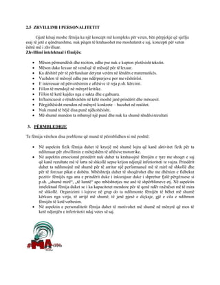 2.5 ZHVILLIMI I PERSONALITETIT
Gjatë kësaj moshe fëmija ka një koncept më kompleks për veten, bën përpjekje që sjellja
esaj të jetë e qëndrueshme, nuk pëqen të krahasohet me moshataret e saj, koncepti për veten
është më i zhvilluar.
Zhvillimi intelektual i fëmijës:
• Mëson përmendësh dhe reciton, edhe pse nuk e kupton plotësishttekstin.
• Mëson duke lexuar në vend që të mësojë për të lexuar.
• Ka dëshirë për të përfunduar detyrat vetëm në lëndën e matematikës.
• Vazhdon të mësojë edhe pas ndërprerjeve por mevështirësi.
• E interesuar në përvetësimin e aftësive të reja p.sh. kërcimi.
• Fillon të mendojë në mënyrë kritike.
• Fillon të ketë kujdes nga e sakta dhe e gabuara.
• Influencuesit e rëndësishën në këtë moshë janë prindërit dhe mësuesit.
• Përgjithësisht mendon në mënyrë konkrete – bazohet në realitet.
• Nuk mund të bëjë disa punë njëkohësisht.
• Më shumë mendon ta mbarojë një punë dhe nuk ka shumë rëndësirezultati

3. PËRMBLEDHJE
Te fëmija vërehen disa probleme që mund të përmblidhen si më poshtë:
• Në aspektin fizik fëmija duhet të kryejë më shumë lojra që kanë aktivitet fizik për ta
ndihmuar për zhvillimin e mëtejshëm të aftësivemotorrike.
• Në aspektin emocional prindërit nuk duhet ta krahasojnë fëmijën e tyre me shoqet e saj
që kanë rezultate më të larta në shkollë sepse krijon ndjenjë inferioriteti te vajza. Prindërit
duhet ta ndihmojnë më shumë për të arritur një performancë më të mirë në shkollë dhe
për të forcuar pikat e dobëta. Mbështetja duhet të shoqërohet dhe me dhënien e fidbekut
pozitiv fëmijës nga ana e prindërit duke i inkurajuar duke i shprehur fjalë përgëzuese si
p.sh. „shumë mirë“, „të lumtë“ apo mbështetjes me anë të shpërblimeve etj. Në aspektin
intelektual fëmija duket se i ka kapacitetet mendore për të qenë ndër nxënëset më të mira
në shkollë. Organizimi i lojrave në grup do ta ndihmonte fëmijën të bëhet më shumë
kërkues nga vetja, të arrijë më shumë, të jenë pjesë e diçkaje, gjë e cila e ndihmon
fëmijën të ketë vetbesim.
• Në aspektin e personalitetit fëmija duhet të motivohet më shumë në mënyrë që mos të
ketë ndjenjën e inferiritetit ndaj vetes së saj.
 