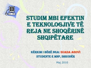 Studim mbi efektin
e teknologjive të
reja ne shoqërinë
   shqipëtare

 Kërkim i bërë nga: Suada Agovi
    Studente e MNP, Shkodër
                Maj 2010
 