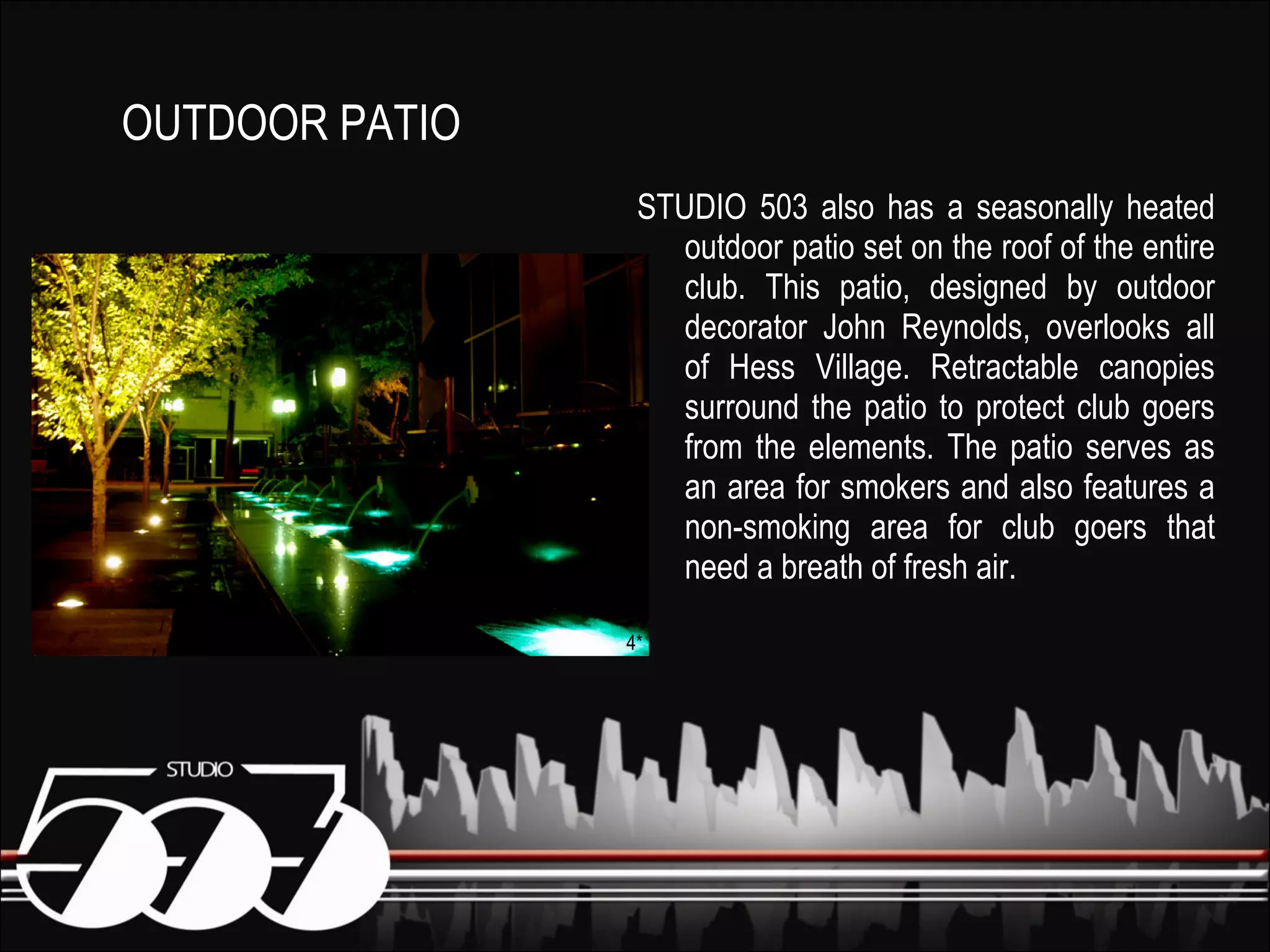 STUDIO 503 also has a seasonally heated outdoor patio set on the roof of the entire club. This patio, designed by outdoor decorator John Reynolds, overlooks all of Hess Village. Retractable canopies surround the patio to protect club goers from the elements. The patio serves as an area for smokers and also features a non-smoking area for club goers that need a breath of fresh air. OUTDOOR PATIO 4* 