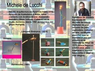 Michele de Lucchi Estudió Arquitectura en Florencia hasta 1975. Después de trasladarse a Milán, tomó contacto con Andirea Branzi, Alessandro Mendini y Ettore Sottsass. Colaboró en el Studio Alchimia; desde 1981 es miembro del grupo Memphis. Lámpara Sinérpica. (1979)   Stehleuchte (1980) Prptotipos de madera barnizada de Michele de Lucchi (tostador de pan, secador de pelo, aspiradora, radiador de aire, ventilador, plancha) que se expusieron por vez primera en la Triennale de Milán de 1979, nunca llegaron a fabricarse, pero inspiraron a algunos fabricantes a diseños mas alegras. Oceanic 