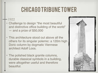 chicagotribunetower
• Challenge to design “the most beautiful
and distinctive office building of the world”
— and a prize of $50,000
• This architecture stood out above all the
others for its singular polemic: a 120m high
Doric column by dogmatic Viennese
architect Adolf Loos.
• The polished black granite columns,
durable classical symbols in a building,
were altogether useful and therefore
beautiful.
1922
 