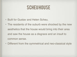 scheuhouse
• Built for Gustav and Helen Scheu.
• The residents of the suburb were shocked by the new
aesthetics that the house would bring into their area
and saw the house as a disgrace and an insult to
common sense.
• Different from the symmetrical and neo-classical style
 