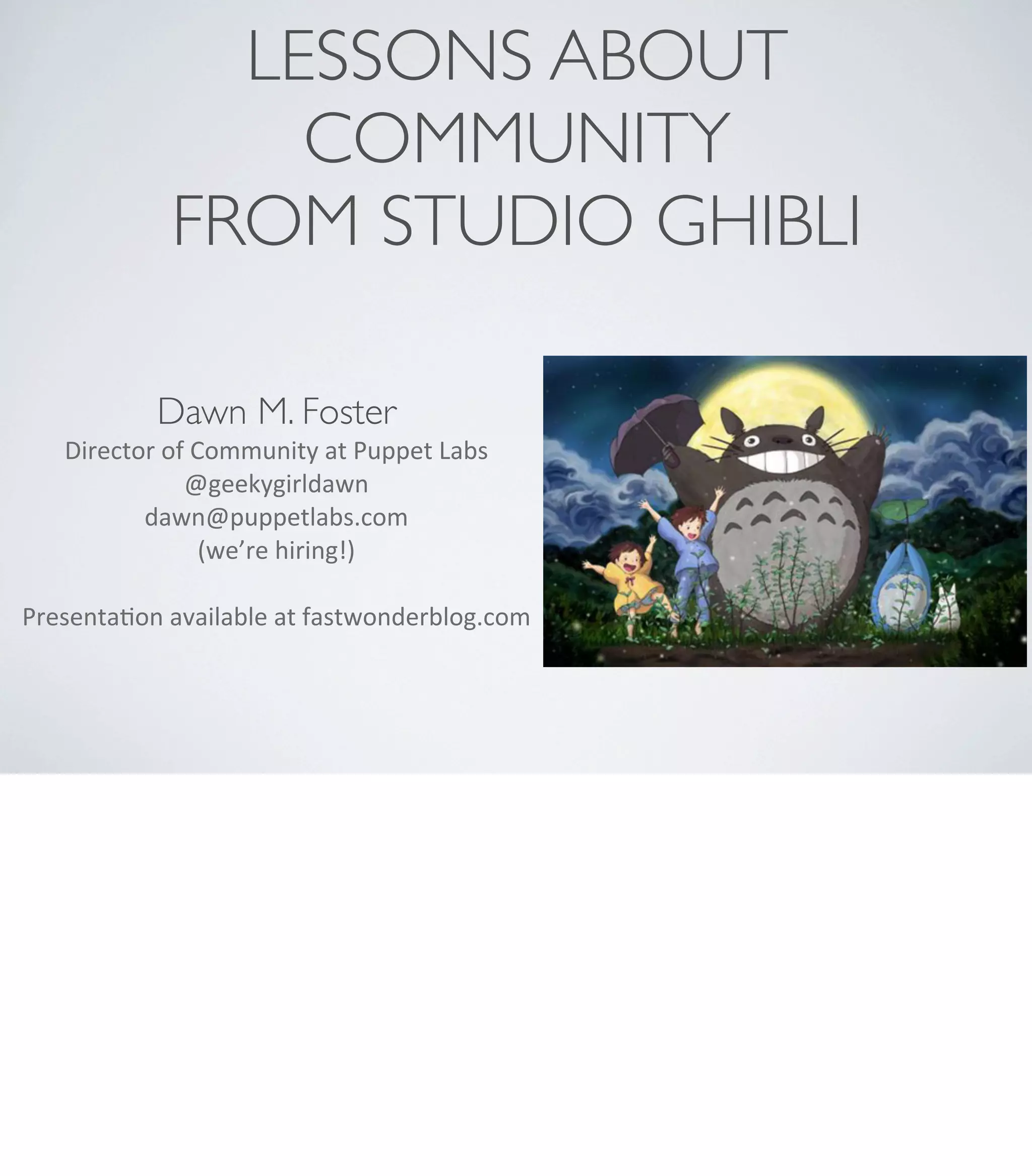 LESSONS ABOUT
COMMUNITY
FROM STUDIO GHIBLI
Dawn M. Foster
Director	
  of	
  Community	
  at	
  Puppet	
  Labs
@geekygirldawn
dawn@puppetlabs.com	
  
(we’re	
  hiring!)
PresentaAon	
  available	
  at	
  fastwonderblog.com
 