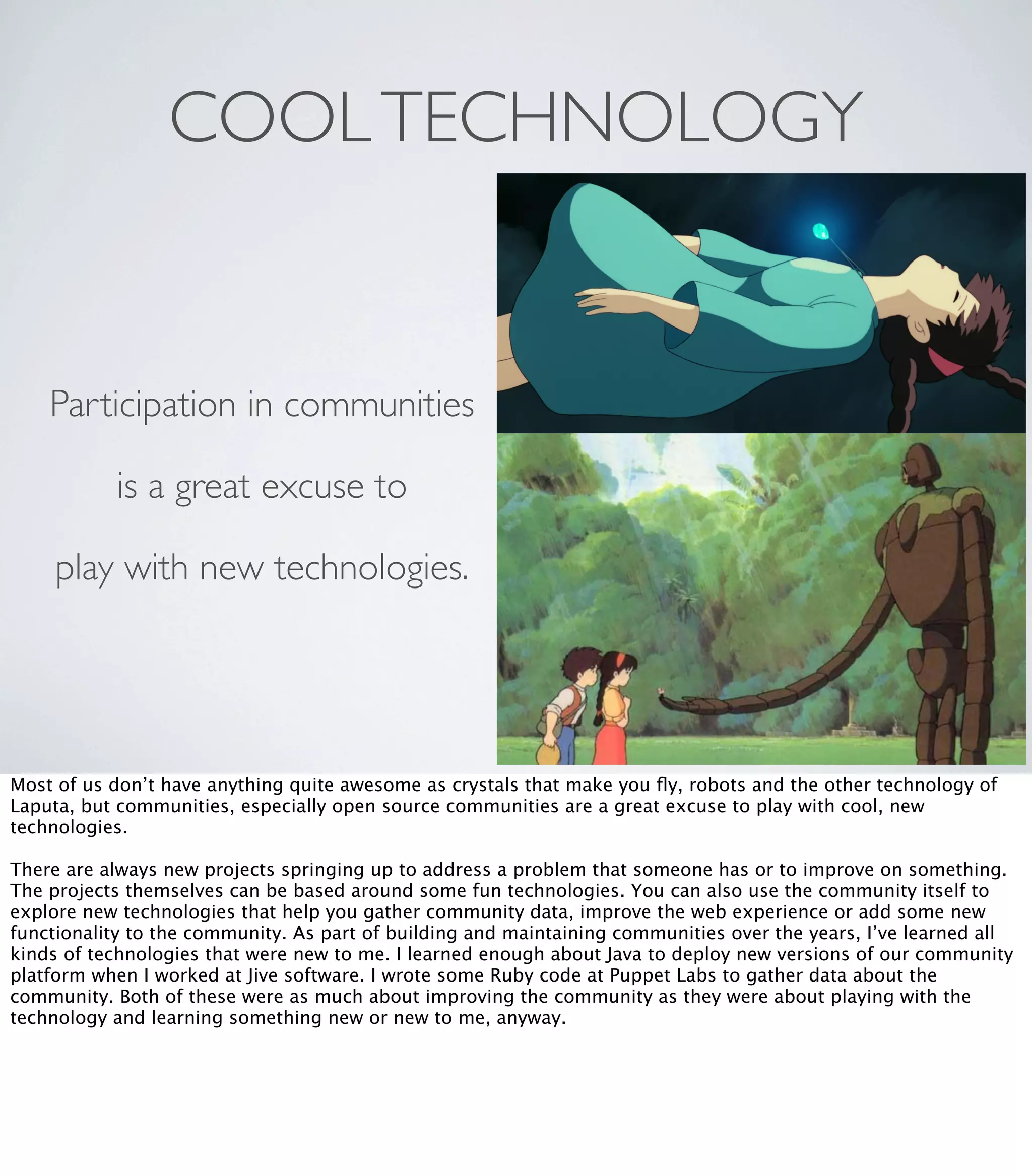 COOLTECHNOLOGY
Participation in communities
is a great excuse to
play with new technologies.
Most of us don’t have anything quite awesome as crystals that make you ﬂy, robots and the other technology of
Laputa, but communities, especially open source communities are a great excuse to play with cool, new
technologies.
There are always new projects springing up to address a problem that someone has or to improve on something.
The projects themselves can be based around some fun technologies. You can also use the community itself to
explore new technologies that help you gather community data, improve the web experience or add some new
functionality to the community. As part of building and maintaining communities over the years, I’ve learned all
kinds of technologies that were new to me. I learned enough about Java to deploy new versions of our community
platform when I worked at Jive software. I wrote some Ruby code at Puppet Labs to gather data about the
community. Both of these were as much about improving the community as they were about playing with the
technology and learning something new or new to me, anyway.
 