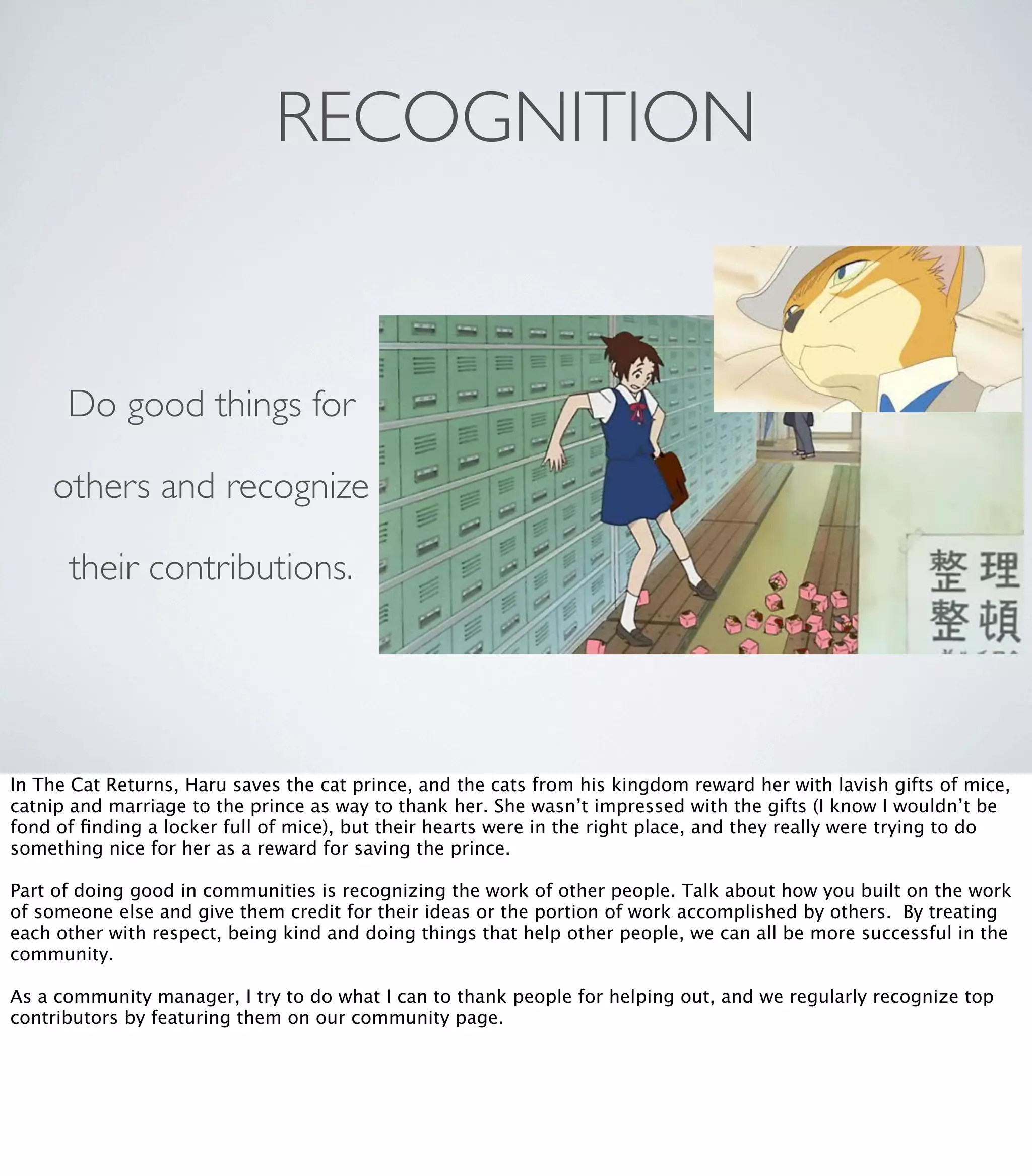 RECOGNITION
Do good things for
others and recognize
their contributions.
In The Cat Returns, Haru saves the cat prince, and the cats from his kingdom reward her with lavish gifts of mice,
catnip and marriage to the prince as way to thank her. She wasn’t impressed with the gifts (I know I wouldn’t be
fond of ﬁnding a locker full of mice), but their hearts were in the right place, and they really were trying to do
something nice for her as a reward for saving the prince.
Part of doing good in communities is recognizing the work of other people. Talk about how you built on the work
of someone else and give them credit for their ideas or the portion of work accomplished by others. By treating
each other with respect, being kind and doing things that help other people, we can all be more successful in the
community.
As a community manager, I try to do what I can to thank people for helping out, and we regularly recognize top
contributors by featuring them on our community page.
 