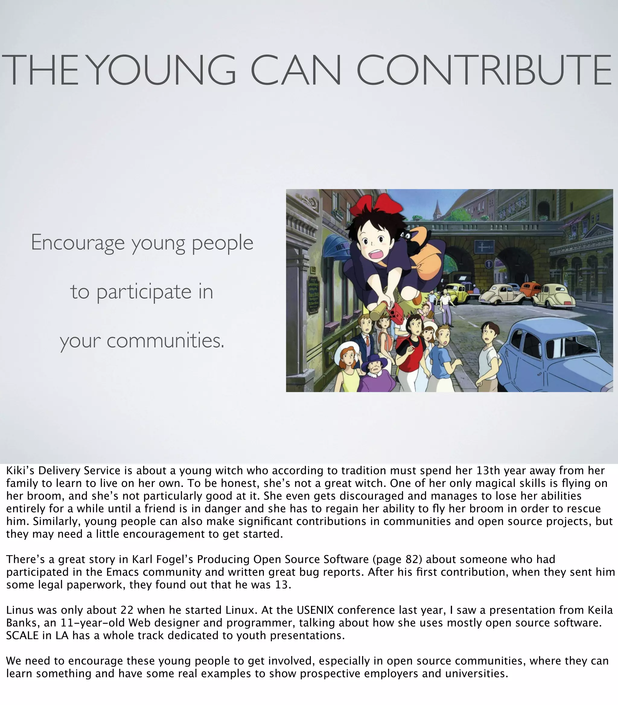 THEYOUNG CAN CONTRIBUTE
Encourage young people
to participate in
your communities.
Kiki’s Delivery Service is about a young witch who according to tradition must spend her 13th year away from her
family to learn to live on her own. To be honest, she’s not a great witch. One of her only magical skills is ﬂying on
her broom, and she’s not particularly good at it. She even gets discouraged and manages to lose her abilities
entirely for a while until a friend is in danger and she has to regain her ability to ﬂy her broom in order to rescue
him. Similarly, young people can also make signiﬁcant contributions in communities and open source projects, but
they may need a little encouragement to get started.
There’s a great story in Karl Fogel’s Producing Open Source Software (page 82) about someone who had
participated in the Emacs community and written great bug reports. After his ﬁrst contribution, when they sent him
some legal paperwork, they found out that he was 13.
Linus was only about 22 when he started Linux. At the USENIX conference last year, I saw a presentation from Keila
Banks, an 11-year-old Web designer and programmer, talking about how she uses mostly open source software.
SCALE in LA has a whole track dedicated to youth presentations.
We need to encourage these young people to get involved, especially in open source communities, where they can
learn something and have some real examples to show prospective employers and universities.
 
